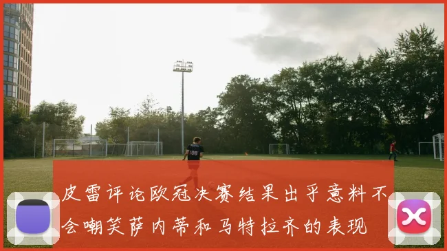 皮雷评论欧冠决赛结果出乎意料不会嘲笑萨内蒂和马特拉齐的表现