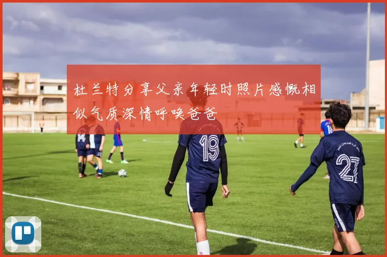 杜兰特分享父亲年轻时照片感慨相似气质深情呼唤爸爸