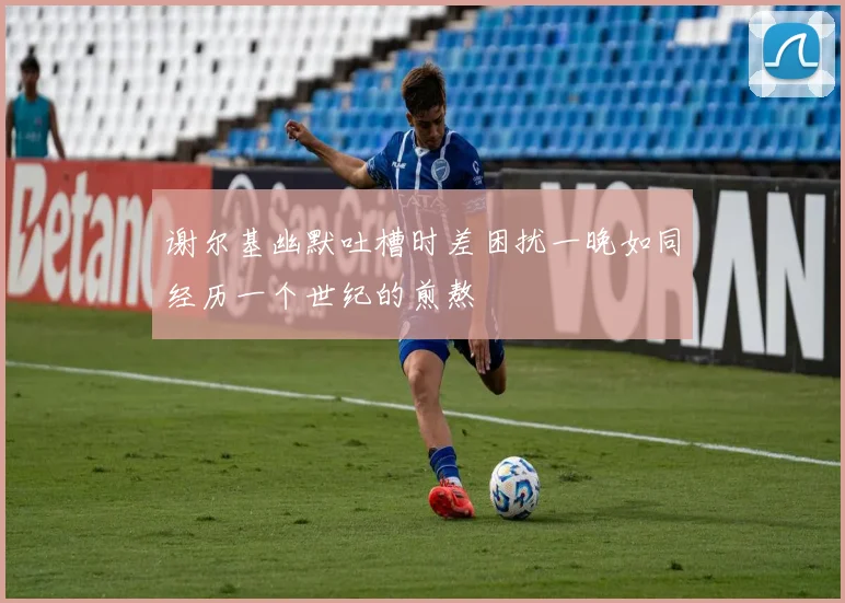 谢尔基幽默吐槽时差困扰一晚如同经历一个世纪的煎熬