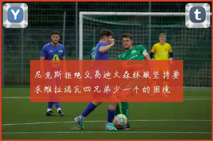 尼克斯拒绝交易迪文森林狼坚持要求维拉诺瓦四兄弟少一个的困境