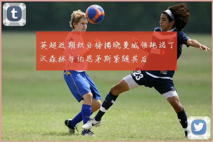 英超近期积分榜揭晓曼城领跑诺丁汉森林与伯恩茅斯紧随其后