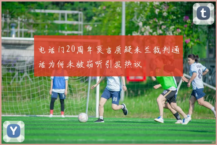 电话门20周年莫吉质疑米兰裁判通话为何未被窃听引发热议