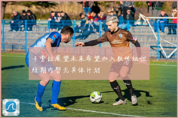 卡索拉展望未来希望加入教练组但短期内暂无具体计划