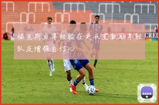 福克斯分享经验在更衣室激励年轻队友增强自信心