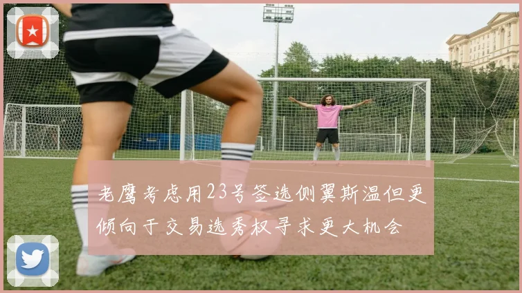 老鹰考虑用23号签选侧翼斯温但更倾向于交易选秀权寻求更大机会