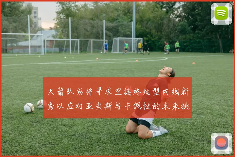 火箭队或将寻求空接终结型内线新秀以应对亚当斯与卡佩拉的未来挑战