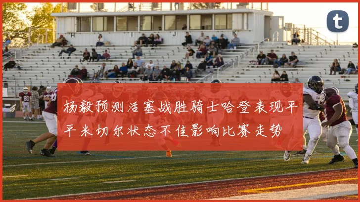 杨毅预测活塞战胜骑士哈登表现平平米切尔状态不佳影响比赛走势