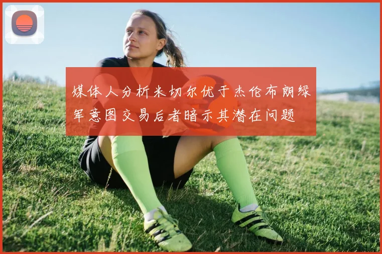 媒体人分析米切尔优于杰伦布朗绿军意图交易后者暗示其潜在问题
