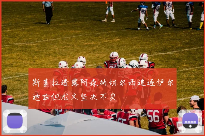 斯基拉透露阿森纳切尔西追逐伊尔迪兹但尤文坚决不卖